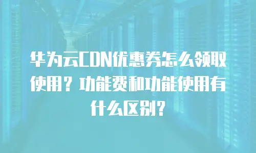华为云CDN优惠券怎么领取使用？功能费和功能使用有什么区别？