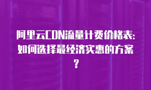 阿里云CDN流量计费价格表：如何选择最经济实惠的方案？