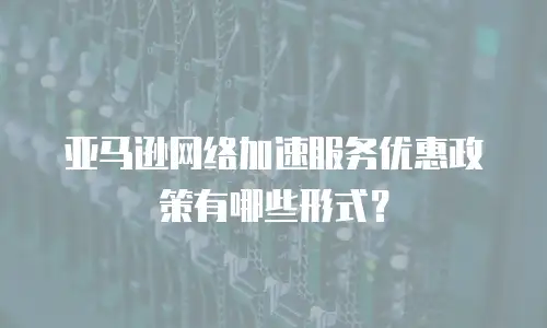 亚马逊网络加速服务优惠政策有哪些形式？