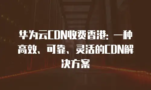 华为云CDN收费香港: 一种高效、可靠、灵活的CDN解决方案