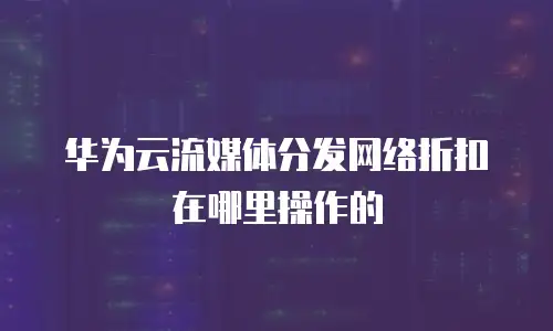 华为云流媒体分发网络折扣在哪里操作的