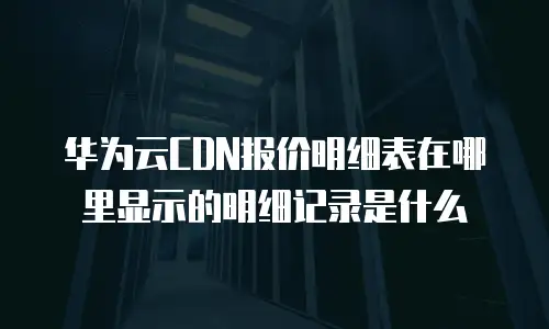 华为云CDN报价明细表在哪里显示的明细记录是什么