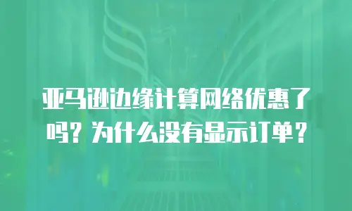 亚马逊边缘计算网络优惠了吗？为什么没有显示订单？
