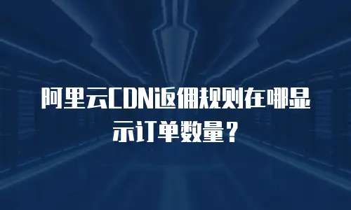 阿里云CDN返佣规则在哪显示订单数量？
