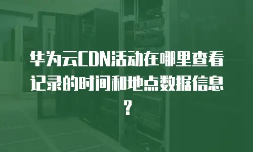 华为云CDN活动在哪里查看记录的时间和地点数据信息？