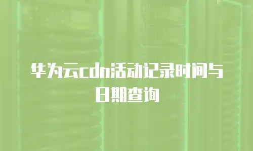 华为云cdn活动记录时间与日期查询