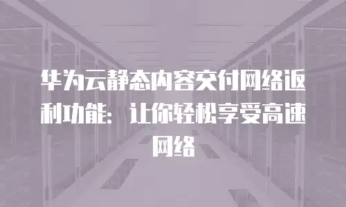 华为云静态内容交付网络返利功能：让你轻松享受高速网络