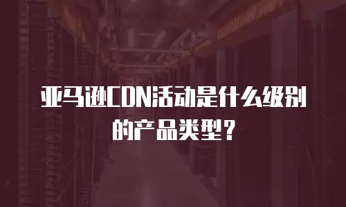 亚马逊CDN活动是什么级别的产品类型？