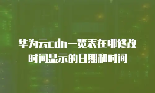 华为云cdn一览表在哪修改时间显示的日期和时间