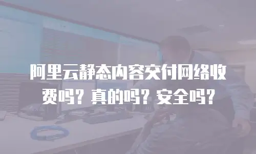阿里云静态内容交付网络收费吗？真的吗？安全吗？