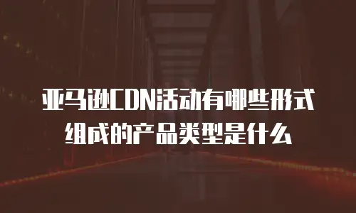 亚马逊CDN活动有哪些形式组成的产品类型是什么