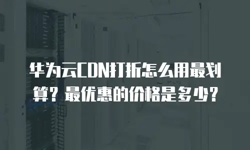 华为云CDN打折怎么用最划算？最优惠的价格是多少？