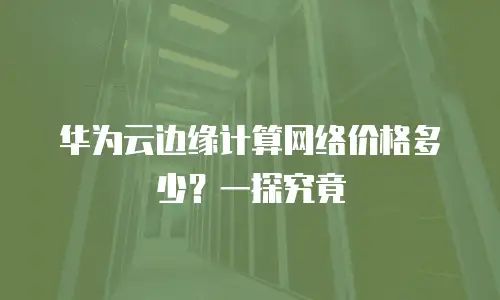 华为云边缘计算网络价格多少？一探究竟