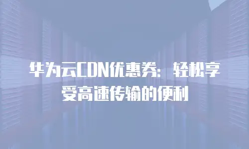 华为云CDN优惠券：轻松享受高速传输的便利