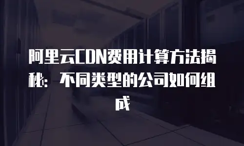 阿里云CDN费用计算方法揭秘：不同类型的公司如何组成