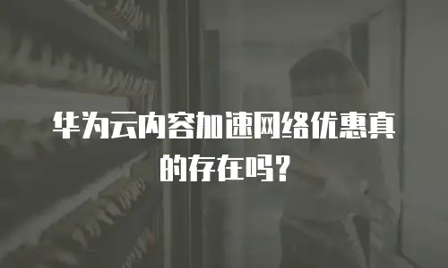 华为云内容加速网络优惠真的存在吗？