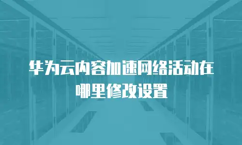 华为云内容加速网络活动在哪里修改设置