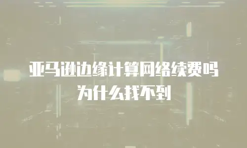 亚马逊边缘计算网络续费吗为什么找不到