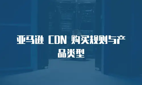 亚马逊 CDN 购买规则与产品类型