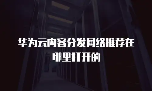 华为云内容分发网络推荐在哪里打开的