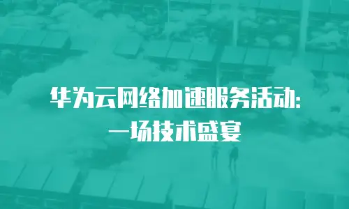 华为云网络加速服务活动：一场技术盛宴