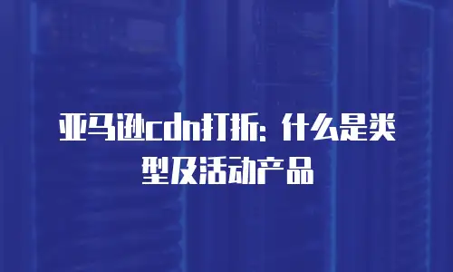 亚马逊cdn打折: 什么是类型及活动产品