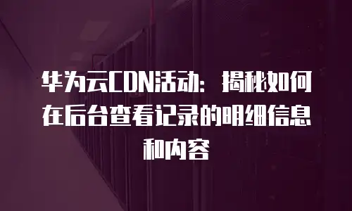 华为云CDN活动：揭秘如何在后台查看记录的明细信息和内容
