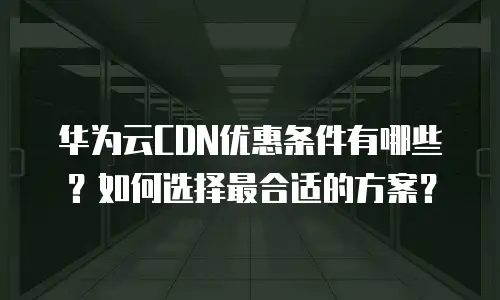 华为云CDN优惠条件有哪些？如何选择最合适的方案？