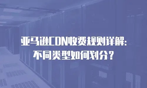 亚马逊CDN收费规则详解：不同类型如何划分？