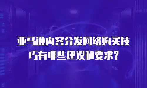 亚马逊内容分发网络购买技巧有哪些建议和要求？