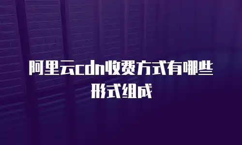 阿里云cdn收费方式有哪些形式组成