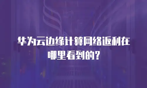 华为云边缘计算网络返利在哪里看到的？