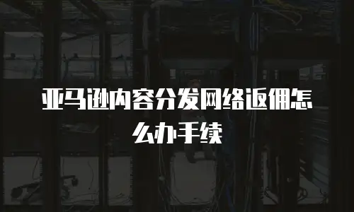亚马逊内容分发网络返佣怎么办手续