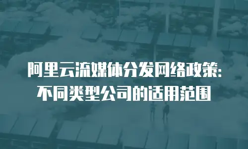 阿里云流媒体分发网络政策：不同类型公司的适用范围