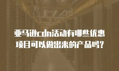 亚马逊cdn活动有哪些优惠项目可以做出来的产品吗？