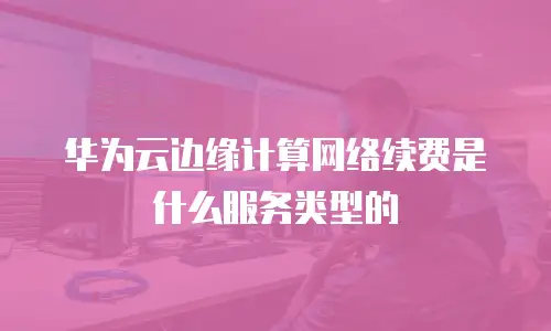 华为云边缘计算网络续费是什么服务类型的