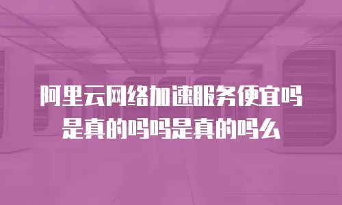 阿里云网络加速服务便宜吗是真的吗吗是真的吗么