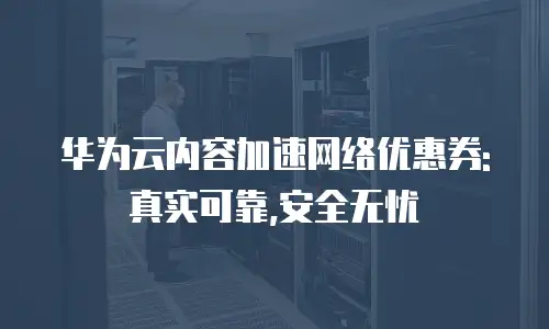 华为云内容加速网络优惠券:真实可靠,安全无忧