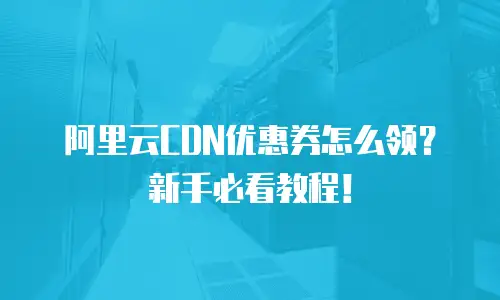 阿里云CDN优惠券怎么领？新手必看教程！