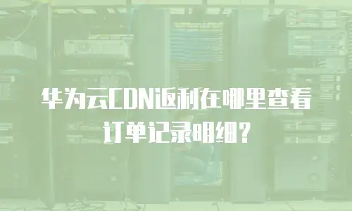 华为云CDN返利在哪里查看订单记录明细？