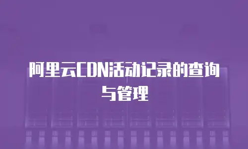 阿里云CDN活动记录的查询与管理