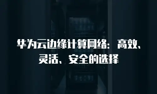 华为云边缘计算网络：高效、灵活、安全的选择