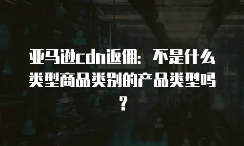 亚马逊cdn返佣：不是什么类型商品类别的产品类型吗？