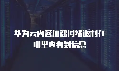 华为云内容加速网络返利在哪里查看到信息