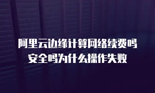 阿里云边缘计算网络续费吗安全吗为什么操作失败
