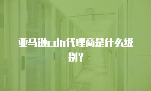 亚马逊cdn代理商是什么级别？