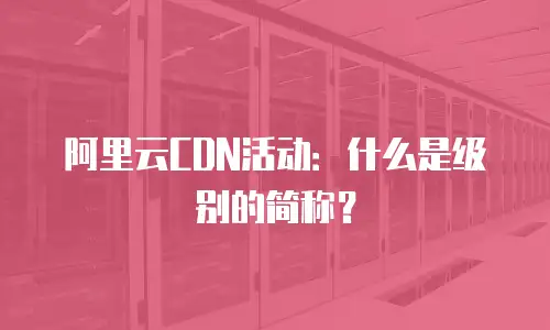 阿里云CDN活动：什么是级别的简称？