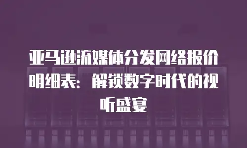 亚马逊流媒体分发网络报价明细表：解锁数字时代的视听盛宴