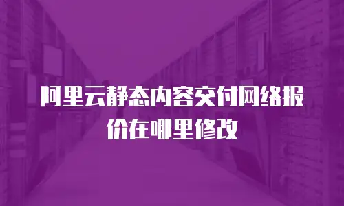 阿里云静态内容交付网络报价在哪里修改