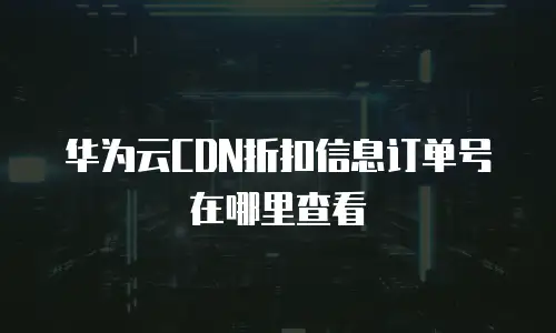 华为云CDN折扣信息订单号在哪里查看